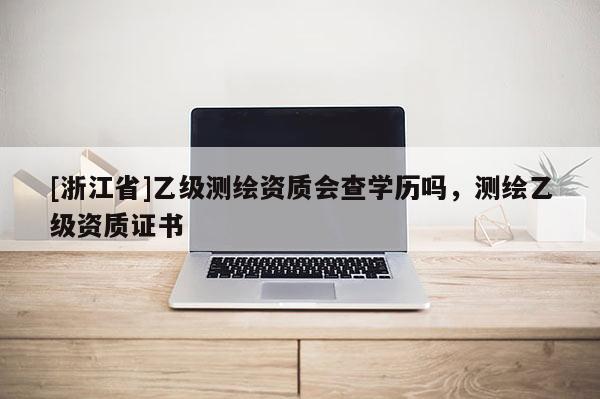 [浙江省]乙級(jí)測(cè)繪資質(zhì)會(huì)查學(xué)歷嗎，測(cè)繪乙級(jí)資質(zhì)證書