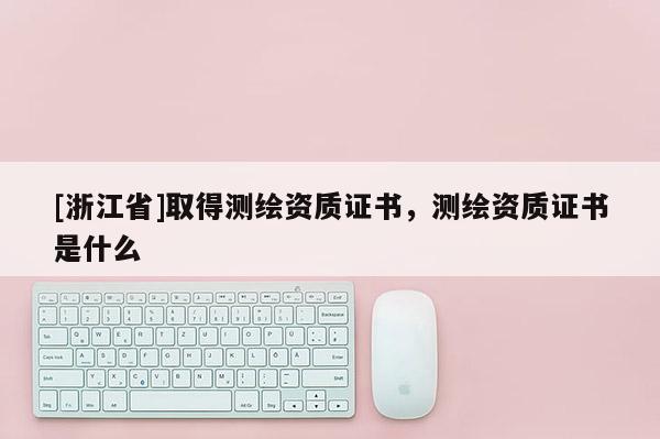 [浙江省]取得測繪資質(zhì)證書，測繪資質(zhì)證書是什么