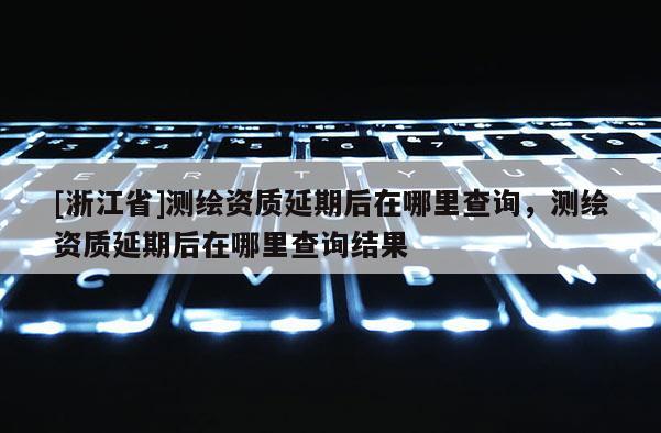 [浙江省]測(cè)繪資質(zhì)延期后在哪里查詢，測(cè)繪資質(zhì)延期后在哪里查詢結(jié)果