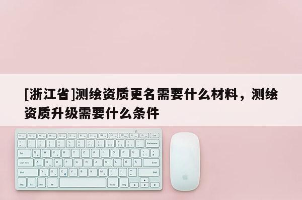 [浙江省]測繪資質(zhì)更名需要什么材料，測繪資質(zhì)升級需要什么條件