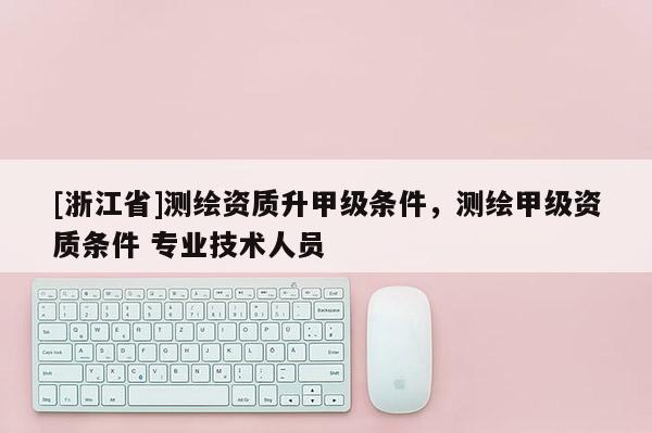 [浙江省]測繪資質(zhì)升甲級條件，測繪甲級資質(zhì)條件 專業(yè)技術(shù)人員