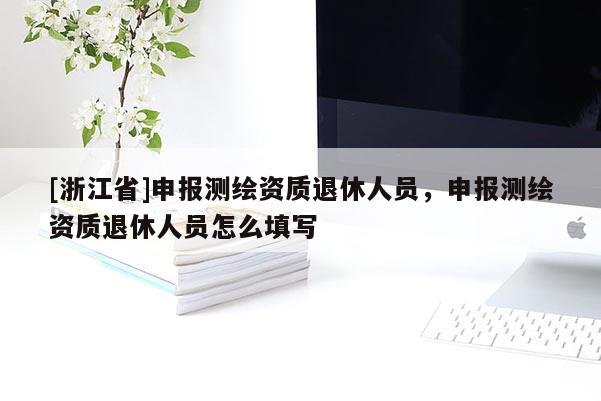 [浙江省]申報測繪資質(zhì)退休人員，申報測繪資質(zhì)退休人員怎么填寫
