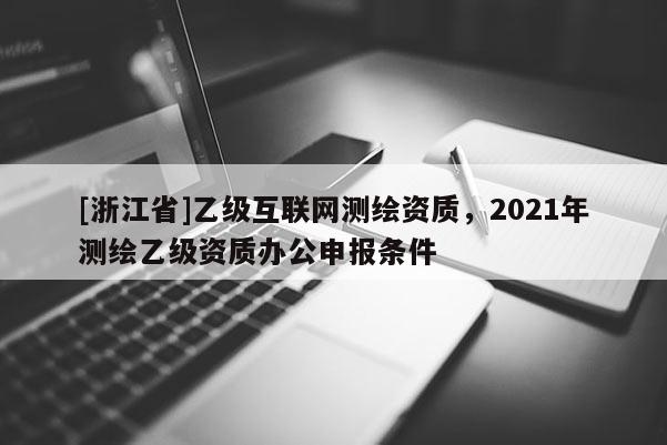 [浙江省]乙級(jí)互聯(lián)網(wǎng)測(cè)繪資質(zhì)，2021年測(cè)繪乙級(jí)資質(zhì)辦公申報(bào)條件