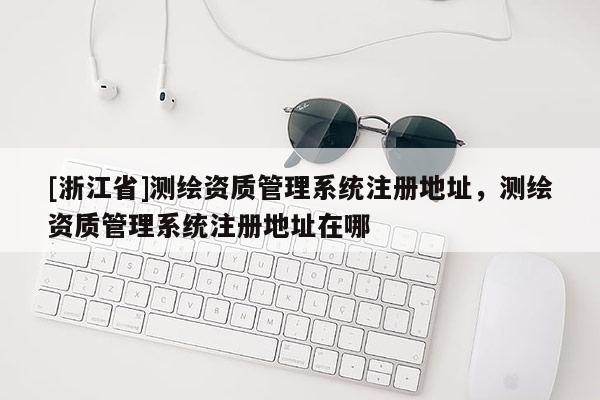 [浙江省]測繪資質管理系統(tǒng)注冊地址，測繪資質管理系統(tǒng)注冊地址在哪