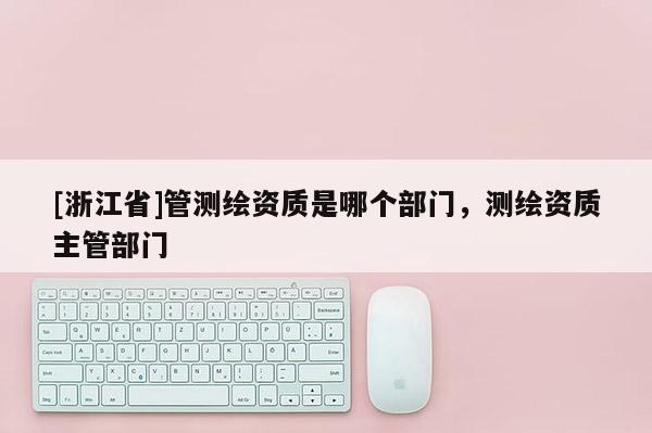 [浙江省]管測繪資質(zhì)是哪個部門，測繪資質(zhì)主管部門