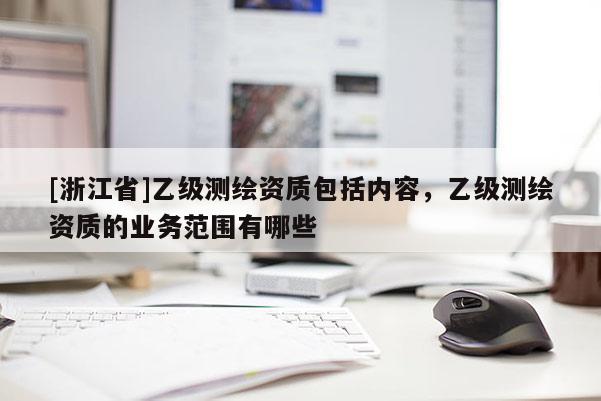 [浙江省]乙級測繪資質(zhì)包括內(nèi)容，乙級測繪資質(zhì)的業(yè)務(wù)范圍有哪些