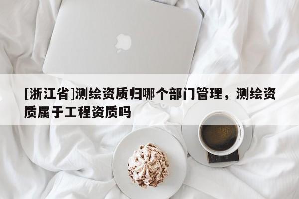 [浙江省]測(cè)繪資質(zhì)歸哪個(gè)部門管理，測(cè)繪資質(zhì)屬于工程資質(zhì)嗎