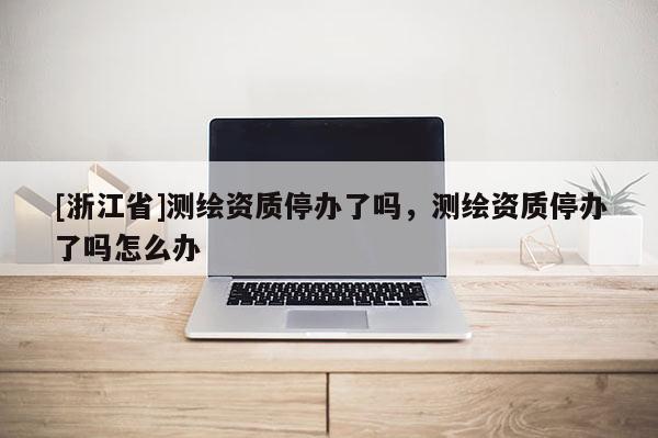 [浙江省]測繪資質(zhì)停辦了嗎，測繪資質(zhì)停辦了嗎怎么辦