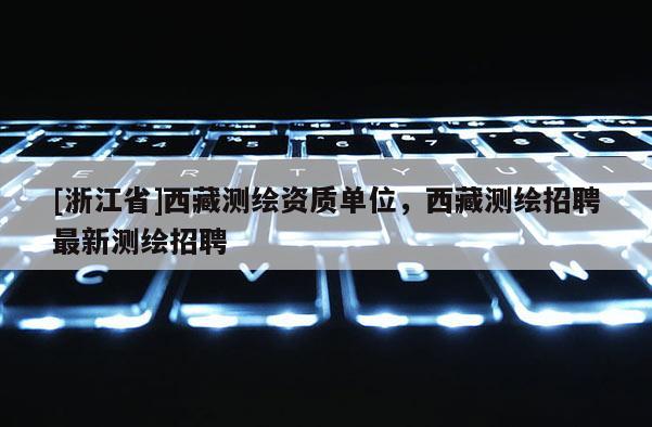 [浙江省]西藏測(cè)繪資質(zhì)單位，西藏測(cè)繪招聘最新測(cè)繪招聘