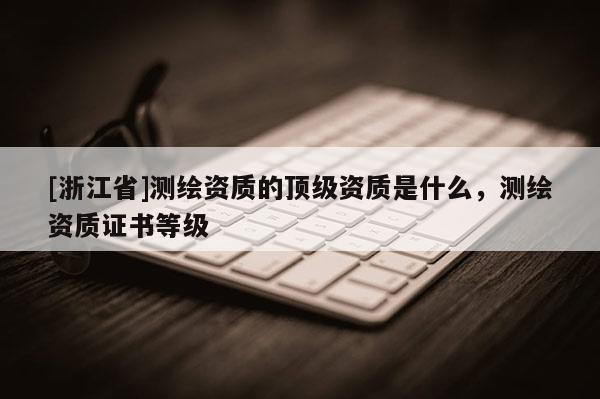 [浙江省]測(cè)繪資質(zhì)的頂級(jí)資質(zhì)是什么，測(cè)繪資質(zhì)證書等級(jí)
