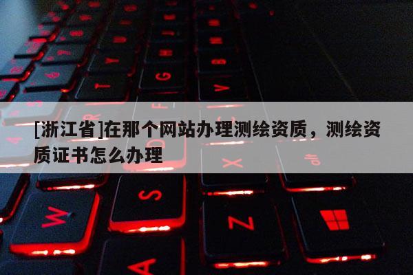 [浙江省]在那個(gè)網(wǎng)站辦理測(cè)繪資質(zhì)，測(cè)繪資質(zhì)證書(shū)怎么辦理