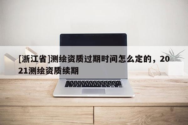[浙江省]測繪資質(zhì)過期時間怎么定的，2021測繪資質(zhì)續(xù)期