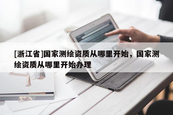 [浙江省]國家測(cè)繪資質(zhì)從哪里開始，國家測(cè)繪資質(zhì)從哪里開始辦理