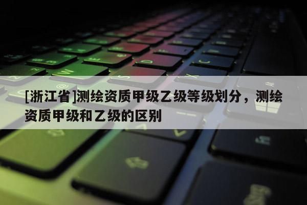 [浙江省]測(cè)繪資質(zhì)甲級(jí)乙級(jí)等級(jí)劃分，測(cè)繪資質(zhì)甲級(jí)和乙級(jí)的區(qū)別