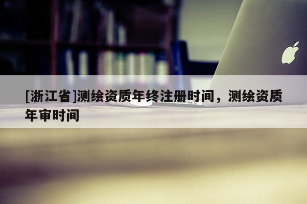 [浙江省]測(cè)繪資質(zhì)年終注冊(cè)時(shí)間，測(cè)繪資質(zhì)年審時(shí)間