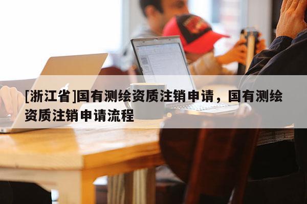 [浙江省]國有測繪資質(zhì)注銷申請，國有測繪資質(zhì)注銷申請流程