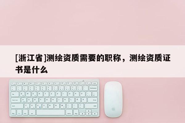 [浙江省]測繪資質(zhì)需要的職稱，測繪資質(zhì)證書是什么