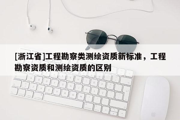 [浙江省]工程勘察類測繪資質(zhì)新標準，工程勘察資質(zhì)和測繪資質(zhì)的區(qū)別