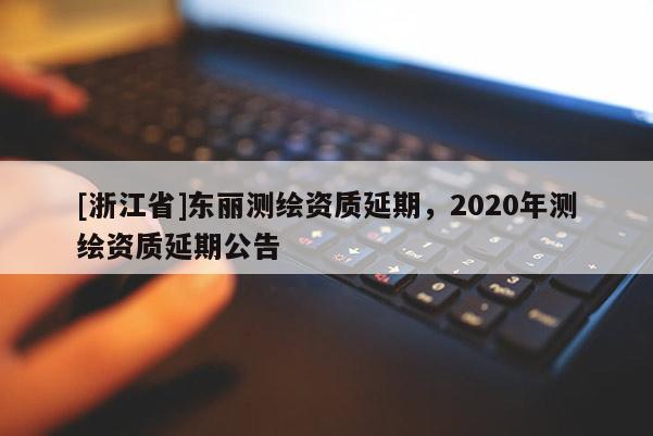 [浙江省]東麗測繪資質(zhì)延期，2020年測繪資質(zhì)延期公告