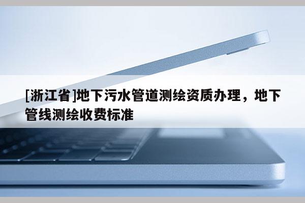 [浙江省]地下污水管道測(cè)繪資質(zhì)辦理，地下管線測(cè)繪收費(fèi)標(biāo)準(zhǔn)