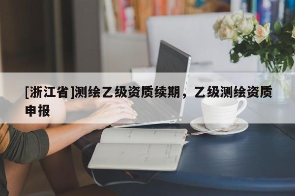 [浙江省]測(cè)繪乙級(jí)資質(zhì)續(xù)期，乙級(jí)測(cè)繪資質(zhì)申報(bào)