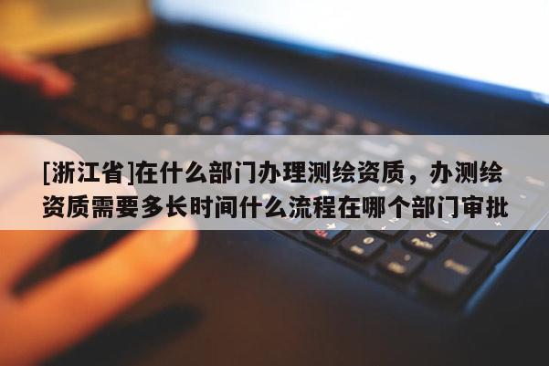 [浙江省]在什么部門(mén)辦理測(cè)繪資質(zhì)，辦測(cè)繪資質(zhì)需要多長(zhǎng)時(shí)間什么流程在哪個(gè)部門(mén)審批