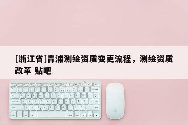 [浙江省]青浦測繪資質(zhì)變更流程，測繪資質(zhì)改革 貼吧