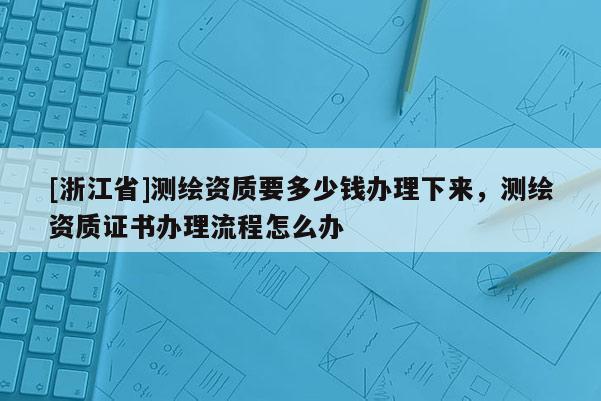 [浙江省]測繪資質(zhì)要多少錢辦理下來，測繪資質(zhì)證書辦理流程怎么辦