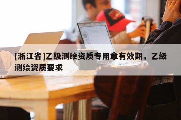 [浙江省]乙級測繪資質(zhì)專用章有效期，乙級測繪資質(zhì)要求