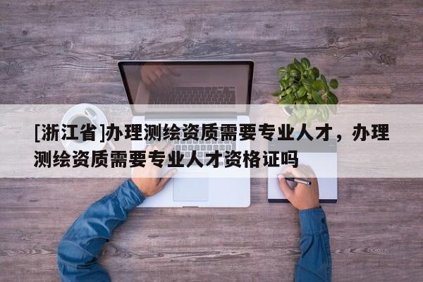 [浙江省]辦理測繪資質(zhì)需要專業(yè)人才，辦理測繪資質(zhì)需要專業(yè)人才資格證嗎