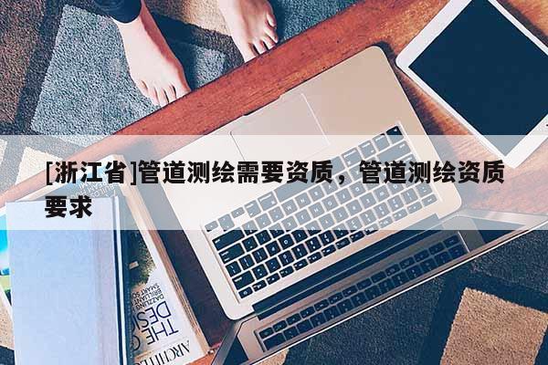 [浙江省]管道測繪需要資質(zhì)，管道測繪資質(zhì)要求