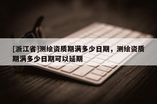 [浙江省]測繪資質(zhì)期滿多少日期，測繪資質(zhì)期滿多少日期可以延期