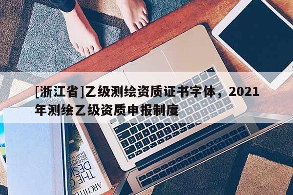 [浙江省]乙級測繪資質證書字體，2021年測繪乙級資質申報制度