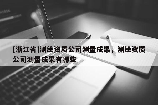 [浙江省]測繪資質(zhì)公司測量成果，測繪資質(zhì)公司測量成果有哪些