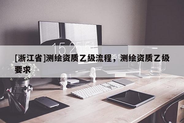 [浙江省]測繪資質(zhì)乙級流程，測繪資質(zhì)乙級要求