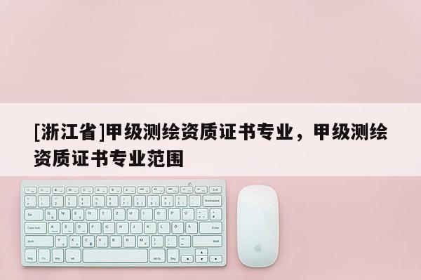 [浙江省]甲級測繪資質(zhì)證書專業(yè)，甲級測繪資質(zhì)證書專業(yè)范圍