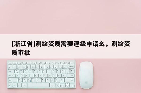 [浙江省]測繪資質(zhì)需要逐級申請么，測繪資質(zhì)審批