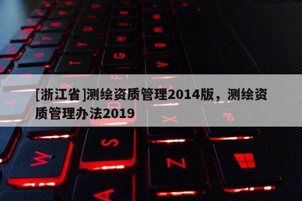 [浙江省]測繪資質(zhì)管理2014版，測繪資質(zhì)管理辦法2019