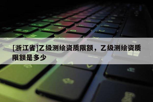 [浙江省]乙級測繪資質(zhì)限額，乙級測繪資質(zhì)限額是多少