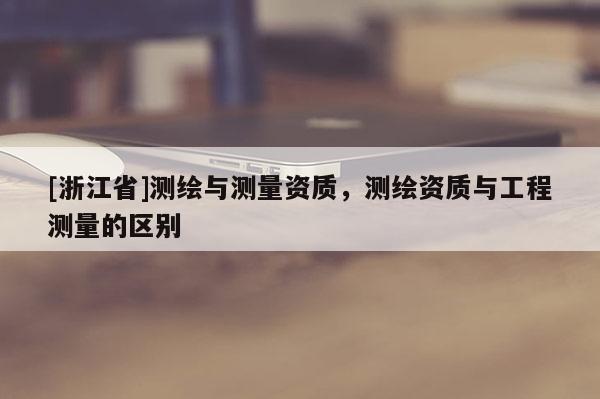 [浙江省]測繪與測量資質(zhì)，測繪資質(zhì)與工程測量的區(qū)別