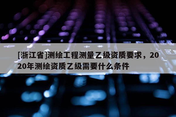 [浙江省]測繪工程測量乙級資質(zhì)要求，2020年測繪資質(zhì)乙級需要什么條件