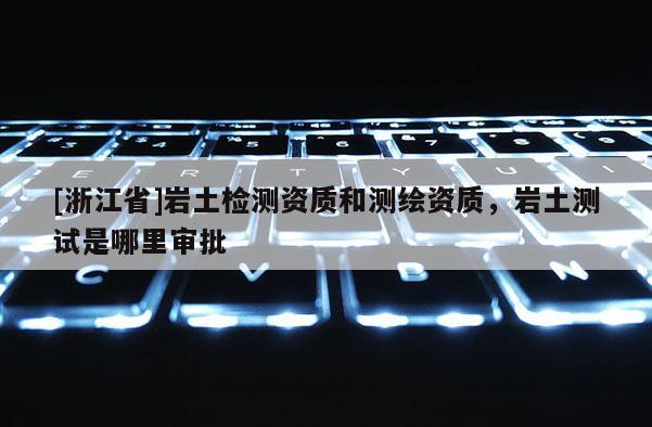 [浙江省]巖土檢測資質(zhì)和測繪資質(zhì)，巖土測試是哪里審批