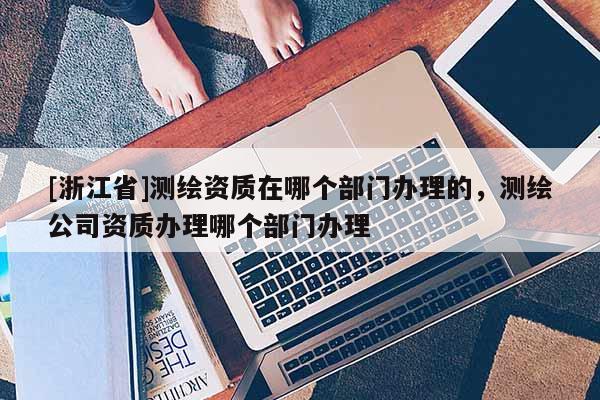 [浙江省]測繪資質(zhì)在哪個部門辦理的，測繪公司資質(zhì)辦理哪個部門辦理