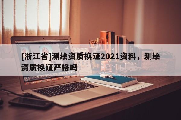 [浙江省]測繪資質(zhì)換證2021資料，測繪資質(zhì)換證嚴格嗎
