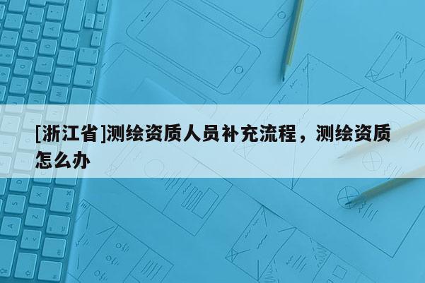 [浙江省]測繪資質人員補充流程，測繪資質怎么辦