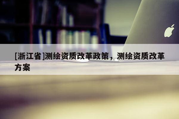 [浙江省]測繪資質(zhì)改革政策，測繪資質(zhì)改革方案