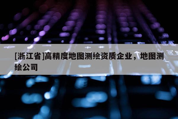 [浙江省]高精度地圖測(cè)繪資質(zhì)企業(yè)，地圖測(cè)繪公司