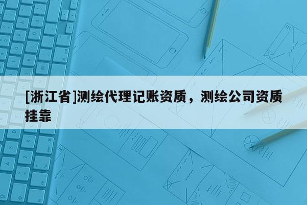 [浙江省]測繪代理記賬資質(zhì)，測繪公司資質(zhì)掛靠