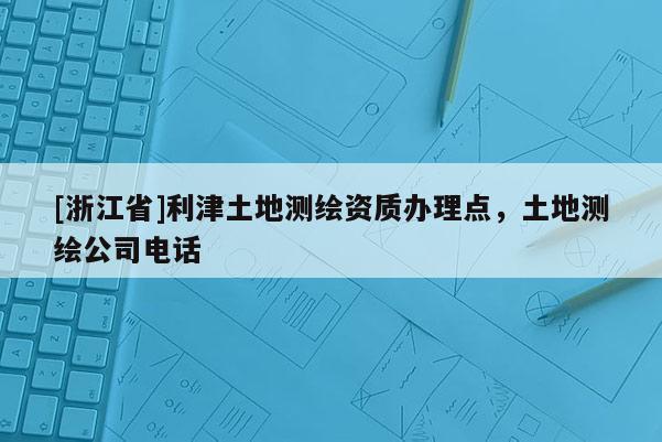 [浙江省]利津土地測(cè)繪資質(zhì)辦理點(diǎn)，土地測(cè)繪公司電話