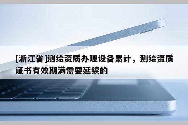 [浙江省]測繪資質(zhì)辦理設備累計，測繪資質(zhì)證書有效期滿需要延續(xù)的